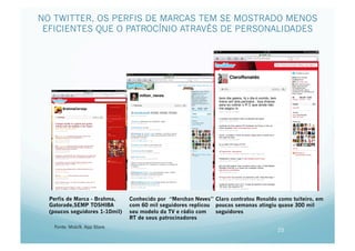 NO TWITTER, OS PERFIS DE MARCAS TEM SE MOSTRADO MENOS
 EFICIENTES QUE O PATROCÍNIO ATRAVÉS DE PERSONALIDADES




  Perfis de Marca - Brahma,     Conhecido por “Merchan Neves” Claro contratou Ronaldo como tuiteiro, em
  Gatorade,SEMP TOSHIBA         com 60 mil seguidores replicou poucas semanas atingiu quase 300 mil
  (poucos seguidores 1-10mil)   seu modelo da TV e rádio com   seguidores
                                RT de seus patrocinadores
   Fonte: Mobi9, App Store
                                                                                      25
 