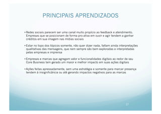 PRINCIPAIS APRENDIZADOS

• Redes sociais parecem ser uma canal muito propício ao feedback e atendimento.
  Empresas que se posicionam de forma pro-ativa em ouvir e agir tendem a ganhar
  créditos em sua imagem nas mídias sociais

• Estar no topo dos tópicos somente, não quer dizer nada, faltam ainda interpretações
  qualitativas das mensagens, que nem sempre são bem exploradas e interpretadas
  pelas empresas e imprensa

• Empresas e marcas que agregam valor e funcionalidades digitais ao redor de seu
  Core Business tem gerado um maior e melhor impacto em suas ações digitais

• Ações feitas apressadamente, sem uma estratégia e somente para marcar presença
  tendem à insignificância ou até gerando impactos negativos para as marcas




                                                                            27
 