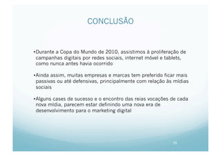 CONCLUSÃO


• Durante a Copa do Mundo de 2010, assistimos à proliferação de
  campanhas digitais por redes sociais, internet móvel e tablets,
  como nunca antes havia ocorrido

• Ainda assim, muitas empresas e marcas tem preferido ficar mais
  passivas ou até defensivas, principalmente com relação às mídias
  sociais

• Alguns cases de sucesso e o encontro das reias vocações de cada
  nova mídia, parecem estar definindo uma nova era de
  desenvolvimento para o marketing digital




                                                           28
 
