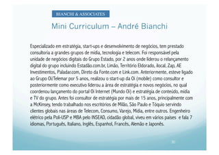 BIANCHI & ASSOCIATES	



           Mini Curriculum – André Bianchi

Especializado em estratégia, start-ups e desenvolvimento de negócios, tem prestado
consultoria a grandes grupos de mídia, tecnologia e telecom. Foi responsável pela
unidade de negócios digitais do Grupo Estado, por 2 anos onde liderou o relançamento
digital do grupo incluindo Estadão.com.br, Limão, Território Eldorado, ilocal, Zap, AE
Investimentos, Paladar.com, Direto da Fonte.com e Link.com. Anteriormente, esteve ligado
ao Grupo Oi/Telemar por 5 anos, realizou o start-up da Oi (mobile) como consultor e
posteriormente como executivo liderou a área de estratégia e novos negócios, no qual
coordenou lançamento do portal Oi Internet (Mundo Oi) e estratégia de conteúdo, mídia
e TV do grupo. Antes foi consultor de estratégia por mais de 15 anos, principalmente com
a McKinsey, tendo trabalhado nos escritórios de Milão, São Paulo e Tóquio servindo
clientes globais nas áreas de Telecom, Consumo, Varejo, Mídia, entre outros. Engenheiro
elétrico pela Poli-USP e MBA pelo INSEAD, cidadão global, viveu em vários países e fala 7
idiomas, Português, Italiano, Inglês, Espanhol, Francês, Alemão e Japonês.


                                                                             30
 