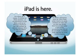 Em menos de 3
 meses, 3 milhões de                            No Brasil, estimamos
  iPads vendidos, 12                             cerca de 10mil iPads
mil aplicativos na App                         antes mesmo da venda
   Store, junta-se ao                           começar por aqui. Em
 iPhone e iPodTouch                               um país que vender
 nos 100 milhões de                            5mil livros é best-seller
devices rodando iOS e                                 e que jornais
  os mais de 250mil                            econômicos tem 50 mil
     Marc
      aplicativos.       March / April, 2010   de circulação, os tablets
                                               serão agentes de fortes
                                                    transformações
 