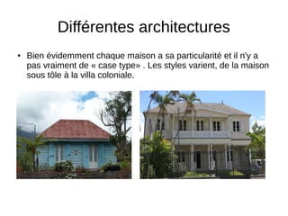 Différentes architectures
● Bien évidemment chaque maison a sa particularité et il n'y a
pas vraiment de « case type» . Les styles varient, de la maison
sous tôle à la villa coloniale.
 