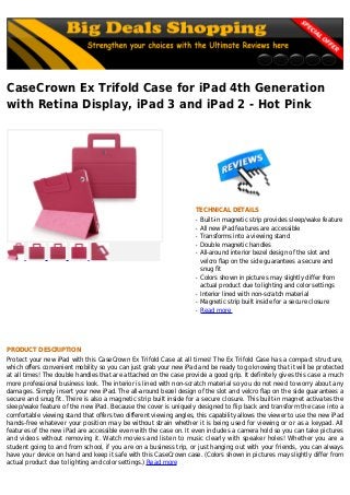 CaseCrown Ex Trifold Case for iPad 4th Generation
with Retina Display, iPad 3 and iPad 2 - Hot Pink
TECHNICAL DETAILS
Built-in magnetic strip provides sleep/wake featureq
All new iPad features are accessibleq
Transforms into a viewing standq
Double magnetic handlesq
All-around interior bezel design of the slot andq
velcro flap on the side guarantees a secure and
snug fit
Colors shown in pictures may slightly differ fromq
actual product due to lighting and color settings
Interior lined with non-scratch materialq
Magnetic strip built inside for a secure closureq
Read moreq
PRODUCT DESCRIPTION
Protect your new iPad with this CaseCrown Ex Trifold Case at all times! The Ex Trifold Case has a compact structure,
which offers convenient mobility so you can just grab your new iPad and be ready to go knowing that it will be protected
at all times! The double handles that are attached on the case provide a good grip. It definitely gives this case a much
more professional business look. The interior is lined with non-scratch material so you do not need to worry about any
damages. Simply insert your new iPad. The all-around bezel design of the slot and velcro flap on the side guarantees a
secure and snug fit. There is also a magnetic strip built inside for a secure closure. This built-in magnet activates the
sleep/wake feature of the new iPad. Because the cover is uniquely designed to flip back and transform the case into a
comfortable viewing stand that offers two different viewing angles, this capability allows the viewer to use the new iPad
hands-free whatever your position may be without strain whether it is being used for viewing or or as a keypad. All
features of the new iPad are accessible even with the case on. It even includes a camera hold so you can take pictures
and videos without removing it. Watch movies and listen to music clearly with speaker holes! Whether you are a
student going to and from school, if you are on a business trip, or just hanging out with your friends, you can always
have your device on hand and keep it safe with this CaseCrown case. (Colors shown in pictures may slightly differ from
actual product due to lighting and color settings.) Read more
 