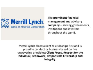 The prominent financial
management and advisory
company – serving governments,
institutions and investors
throughout the world.
Merrill Lynch places client relationships first and is
proud to conduct or business based on five
unwavering principles: Client Focus, Respect for the
Individual, Teamwork, Responsible Citizenship and
Integrity.
 