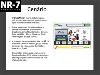 Cenário
• Metodologia de trabalho - Diagnóstico e Planejamento
• O CupoNation é uma plataforma que
reúne cupons de desconto gratuitos das
lojas mais renomadas do Brasil;
• O site reúne mais de 400 vouchers e
ofertas dos maiores e-commerces
brasileiros, como Ricardo Eletro, Compra
Fácil, Wal-Mart, Mobly, Havanna, Dafiti,
Tam Viagens e Lojas Marisa;
• A empresa recebeu aporte inicial de R$ 23
milhões da Rocket Internet, grupo alemão
com mais de 15 negócios de mobile e
internet no Brasil;
• CupoNation iniciou suas operações no
Brasil no final de 2012 e buscava um plano
estratégico para o anúncio oficial de sua
chegada ao país.
 