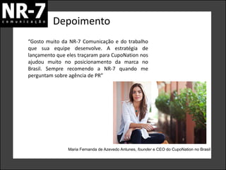 Depoimento
Maria Fernanda de Azevedo Antunes, founder e CEO do CupoNation no Brasil
“Gosto muito da NR-7 Comunicação e do trabalho
que sua equipe desenvolve. A estratégia de
lançamento que eles traçaram para CupoNation nos
ajudou muito no posicionamento da marca no
Brasil. Sempre recomendo a NR-7 quando me
perguntam sobre agência de PR”
 