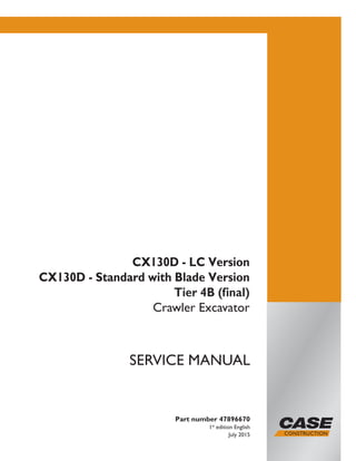 Part number 47896670
1st
edition English
July 2015
SERVICE MANUAL
CX130D - LC Version
CX130D - Standard with Blade Version
Tier 4B (final)
Crawler Excavator
Printed in U.S.A.
© 2015 CNH Industrial Italia S.p.A. All Rights Reserved.
Case is a trademark registered in the United States and many
other countries, owned by or licensed to CNH Industrial N.V.,
its subsidiaries or affiliates.
 