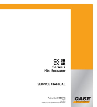 SERVICEMANUAL
1/1
CX15B
CX18B
Series 2
Mini Excavator
SERVICE MANUAL
CX15B
CX18B
Series 2
Mini Excavator
Part number 84533370B
English
May 2014
Copyright © 2014 CNH Industrial Italia S.p.A. All Rights Reserved.
Part number 84533370B
 