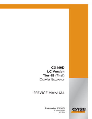 Part number 47896678
1st
edition English
July 2015
SERVICE MANUAL
CX160D
LC Version
Tier 4B (final)
Crawler Excavator
Printed in U.S.A.
© 2015 CNH Industrial Italia S.p.A. All Rights Reserved.
Case is a trademark registered in the United States and many
other countries, owned by or licensed to CNH Industrial N.V.,
its subsidiaries or affiliates.
 