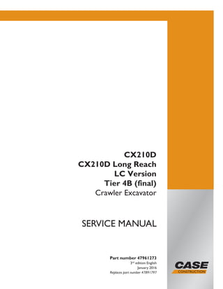 Part number 47961273
3nd
edition English
January 2016
Replaces part number 47891797
SERVICE MANUAL
CX210D
CX210D Long Reach
LC Version
Tier 4B (final)
Crawler Excavator
Printed in U.S.A.
© 2016 CNH Industrial Italia S.p.A. All Rights Reserved.
Case is a trademark registered in the United States and many
other countries, owned by or licensed to CNH Industrial N.V.,
its subsidiaries or affiliates.
 