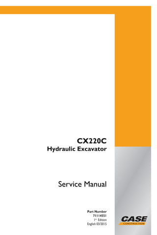 Service Manual
CX220C
Hydraulic Excavator
ServiceManual
1/1
Part Number
71114551
1st
Edition
English 03/2015
Printed in Brazil
Copyright © 2015 – CNH Industrial Latin America LTDA.
All Rights Reserved..
Part Number
71114551
1st
Edition
English 03/2015
CX220C
Hydraulic Excavator
 