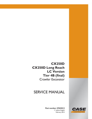 Part number 47843012
1st
edition English
February 2015
SERVICE MANUAL
CX250D
CX250D Long Reach
LC Version
Tier 4B (final)
Crawler Excavator
Printed in U.S.A.
© 2015 CNH Industrial Italia S.p.A. All Rights Reserved.
Case is a trademark registered in the United States and many
other countries, owned by or licensed to CNH Industrial N.V.,
its subsidiaries or affiliates.
 