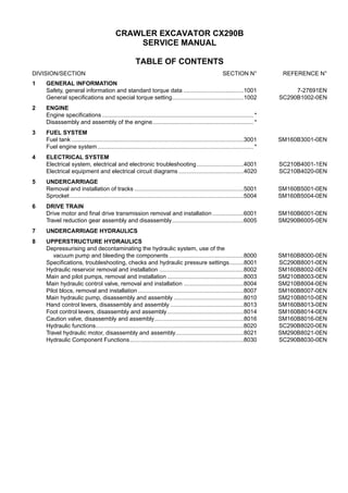 CRAWLER EXCAVATOR CX290B
SERVICE MANUAL
TABLE OF CONTENTS
DIVISION/SECTION SECTION N° REFERENCE N°
1 GENERAL INFORMATION
Safety, general information and standard torque data .....................................1001 7-27691EN
General specifications and special torque setting............................................1002 SC290B1002-0EN
2 ENGINE
Engine specifications ............................................................................................. *
Disassembly and assembly of the engine.............................................................. *
3 FUEL SYSTEM
Fuel tank ..........................................................................................................3001 SM160B3001-0EN
Fuel engine system................................................................................................ *
4 ELECTRICAL SYSTEM
Electrical system, electrical and electronic troubleshooting.............................4001 SC210B4001-1EN
Electrical equipment and electrical circuit diagrams ........................................4020 SC210B4020-0EN
5 UNDERCARRIAGE
Removal and installation of tracks ...................................................................5001 SM160B5001-0EN
Sprocket...........................................................................................................5004 SM160B5004-0EN
6 DRIVE TRAIN
Drive motor and final drive transmission removal and installation ...................6001 SM160B6001-0EN
Travel reduction gear assembly and disassembly............................................6005 SM290B6005-0EN
7 UNDERCARRIAGE HYDRAULICS
8 UPPERSTRUCTURE HYDRAULICS
Depressurising and decontaminating the hydraulic system, use of the
vacuum pump and bleeding the components ..............................................8000 SM160B8000-0EN
Specifications, troubleshooting, checks and hydraulic pressure settings.........8001 SC290B8001-0EN
Hydraulic reservoir removal and installation ....................................................8002 SM160B8002-0EN
Main and pilot pumps, removal and installation ...............................................8003 SM210B8003-0EN
Main hydraulic control valve, removal and installation .....................................8004 SM210B8004-0EN
Pilot blocs, removal and installation .................................................................8007 SM160B8007-0EN
Main hydraulic pump, disassembly and assembly ...........................................8010 SM210B8010-0EN
Hand control levers, disassembly and assembly .............................................8013 SM160B8013-0EN
Foot control levers, disassembly and assembly...............................................8014 SM160B8014-0EN
Caution valve, disassembly and assembly.......................................................8016 SM160B8016-0EN
Hydraulic functions...........................................................................................8020 SC290B8020-0EN
Travel hydraulic motor, disassembly and assembly..........................................8021 SM290B8021-0EN
Hydraulic Component Functions......................................................................8030 SC290B8030-0EN
 