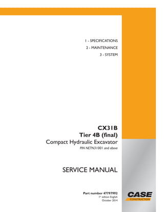 Printed in U.S.A.
Copyright © 2014 CNH Industrial America LLC. All Rights Reserved.
Case is a registered trademark of CNH Industrial America LLC.
Racine Wisconsin 53404 U.S.A.
Part number 47797992
1st
edition English
October 2014
SERVICE MANUAL
CX31B
Tier 4B (final)
Compact Hydraulic Excavator
PIN NETN31001 and above
1 - SPECIFICATIONS
2 - MAINTENANCE
3 - SYSTEM
 