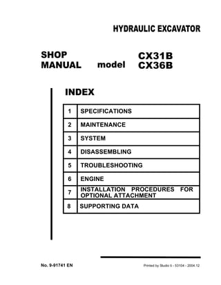 CX31B
CX36B
1 SPECIFICATIONS
2 MAINTENANCE
3 SYSTEM
4 DISASSEMBLING
5 TROUBLESHOOTING
6 ENGINE
7 INSTALLATION PROCEDURES FOR
OPTIONAL ATTACHMENT
8 SUPPORTING DATA
SHOP
MANUAL
INDEX
HYDRAULIC EXCAVATOR
No. 9-91741 EN Printed by Studio ti - 53104 - 2004.12
model
 