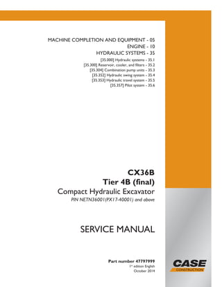 Printed in U.S.A.
Copyright © 2014 CNH Industrial America LLC. All Rights Reserved.
Case is a registered trademark of CNH Industrial America LLC.
Racine Wisconsin 53404 U.S.A.
Part number 47797999
1st
edition English
October 2014
SERVICE MANUAL
CX36B
Tier 4B (final)
Compact Hydraulic Excavator
PIN NETN36001(PX17-40001) and above
MACHINE COMPLETION AND EQUIPMENT - 05
ENGINE - 10
HYDRAULIC SYSTEMS - 35
[35.000] Hydraulic systems - 35.1
[35.300] Reservoir, cooler, and filters - 35.2
[35.304] Combination pump units - 35.3
[35.352] Hydraulic swing system - 35.4
[35.353] Hydraulic travel system - 35.5
[35.357] Pilot system - 35.6
 