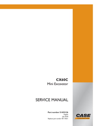 Part number 51452136
English
July 2018
Replaces part number 48114831
SERVICE MANUAL
CX60C
Mini Excavator
Printed in U.S.A.
© 2018 CNH Industrial Italia S.p.A. All Rights Reserved.
Case is a trademark registered in the United States and many
other countries, owned or licensed to CNH Industrial N.V.,
its subsidiaries or affiliates.
 