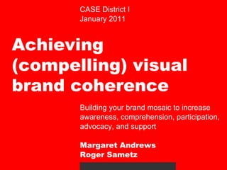 CASE District I January 2011 Achieving (compelling) visual brand coherence  Building your brand mosaic to increase awareness, comprehension, participation, advocacy, and support Margaret Andrews Roger Sametz 