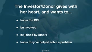 The Investor/Donor gives with
her heart, and wants to...
● know the ROI
● be involved
● be joined by others
● know they’ve helped solve a problem
 