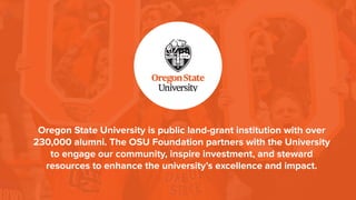 Oregon State University is public land-grant institution with over
230,000 alumni. The OSU Foundation partners with the University
to engage our community, inspire investment, and steward
resources to enhance the university’s excellence and impact.
 