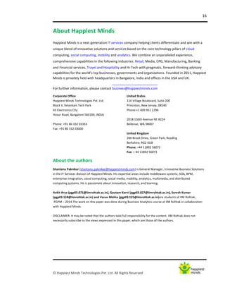 16
© Happiest Minds Technologies Pvt. Ltd. All Rights Reserved
About Happiest Minds
Happiest Minds is a next-generation IT services company helping clients differentiate and win with a
unique blend of innovative solutions and services based on the core technology pillars of cloud
computing, social computing, mobility and analytics. We combine an unparalleled experience,
comprehensive capabilities in the following industries: Retail, Media, CPG, Manufacturing, Banking
and Financial services, Travel and Hospitality and Hi-Tech with pragmatic, forward-thinking advisory
capabilities for the world’s top businesses, governments and organizations. Founded in 2011, Happiest
Minds is privately held with headquarters in Bangalore, India and offices in the USA and UK.
For further information, please contact business@happiestminds.com
Corporate Office
Happiest Minds Technologies Pvt. Ltd.
Block II, Velankani Tech Park
43 Electronics City
Hosur Road, Bangalore 560100, INDIA
Phone: +91 80 332 03333
Fax: +91 80 332 03000
United States
116 Village Boulevard, Suite 200
Princeton, New Jersey, 08540
Phone:+1 609 951 2296
2018 156th Avenue NE #224
Bellevue, WA 98007
United Kingdom
200 Brook Drive, Green Park, Reading
Berkshire, RG2 6UB
Phone: +44 11892 56072
Fax: + 44 11892 56073
About the authors
Shantanu Paknikar (shantanu.paknikar@happiestminds.com) is General Manager, Innovative Business Solutions
in the IT Services division of Happiest Minds. His expertise areas include middleware systems, SOA, BPM,
enterprise integration, cloud computing, social media, mobility, analytics, multimedia, and distributed
computing systems. He is passionate about innovation, research, and learning.
Ankit Arya (pgp03.071@iimrohtak.ac.in), Gautam Karni (pgp03.027@iimrohtak.ac.in), Suresh Kumar
(pgp03.118@iimrohtak.ac.in) and Varun Mehta (pgp03.125@iimrohtak.ac.in)are students of IIM Rohtak,
PGPM – 2014.The work on this paper was done during Business Analytics course at IIM Rohtak in collaboration
with Happiest Minds.
DISCLAIMER: It may be noted that the authors take full responsibility for the content. IIM Rohtak does not
necessarily subscribe to the views expressed in this paper, which are those of the authors.
 