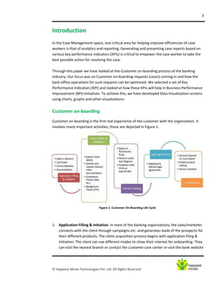 3
© Happiest Minds Technologies Pvt. Ltd. All Rights Reserved
Figure 1: Customer On-Boarding Life Cycle
Introduction
In the Case Management space, one critical area for helping improve efficiencies of case
workers is that of analytics and reporting. Generating and presenting case reports based on
various key performance indicators (KPIs) is critical to empower the case worker to take the
best possible action for resolving the case.
Through this paper we have looked at the Customer on-boarding process of the banking
industry. Our focus was on Customer on-boarding requests (cases) coming in and how the
back-office operations for such requests can be optimized. We selected a set of Key
Performance Indicators (KPI) and looked at how these KPIs will help in Business Performance
Improvement (BPI) initiatives. To achieve this, we have developed Data Visualization screens
using charts, graphs and other visualizations.
Customer on-boarding
Customer on-boarding is the first real experience of the customer with the organization. It
involves many important activities, these are depicted in Figure 1.
1. Application Filling & Initiation: In most of the banking organizations, the sales/marketer
connects with the client through campaigns etc. and generates leads of the prospects for
their different products. The client acquisition process begins with application filing &
Initiation. The client can use different modes to show their interest for onboarding. They
can visit the nearest branch or contact the customer care center or visit the bank website
 