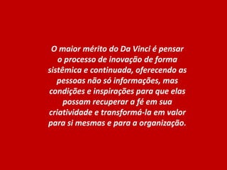 O maior mérito do Da Vinci é pensar o processo de inovação de forma sistêmica e continuada, oferecendo as pessoas não só informações, mas condições e inspirações para que elas possam recuperar a fé em sua criatividade e transformá-la em valor para si mesmas e para a organização.