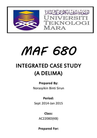 MAF 680 
INTEGRATED CASE STUDY 
(A DELIMA) 
Prepared By: 
Norasyikin Binti Sirun 
Period: 
Sept 2014-Jan 2015 
Class: 
AC2208D(KB) 
Prepared For: 
 