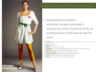DIVULGAÇÃO E PARTICIPAÇÃO NAS LOJAS

•

Responsáveis por abordar o
consumidor, divulgar a promoção e

alavancar as vendas no ponto de venda, as
promotoras foram distribuídas da seguinte
forma:










UNIFORME
PROMOTORAS

–

 