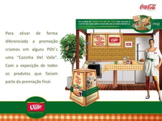 Para

ativar

de

forma

diferenciada a promoção
criamos em alguns PDV`s
uma “Cozinha Del Valle”.
Com a exposição de todos
os produtos que faziam

parte da premiação final.

 