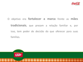 O objetivo era fortalecer a marca frente as mães

tradicionais, que prezam a relação familiar e, por
isso, tem poder de decisão do que oferecer para suas

famílias.

 