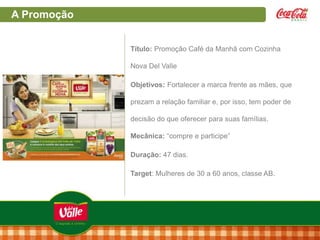 A Promoção
Título: Promoção Café da Manhã com Cozinha
Nova Del Valle
Objetivos: Fortalecer a marca frente as mães, que
prezam a relação familiar e, por isso, tem poder de
decisão do que oferecer para suas famílias.
Mecânica: “compre e participe”
Duração: 47 dias.
Target: Mulheres de 30 a 60 anos, classe AB.

 