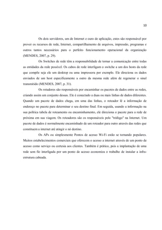 10
Os dois servidores, um de Internet e ouro de aplicação, estes são responsável por
prover os recursos de rede, Internet, compartilhamento de arquivos, impressão, programas e
outros tantos necessários para o perfeito funcionamento operacional da organização
(MENDES, 2007, p. 29).
Os Switches de rede têm a responsabilidade de tornar a comunicação entre todas
as entidades da rede possível. Os cabos de rede interligam o switche a um dos hosts da rede
que compõe seja ele um desktop ou uma impressora por exemplo. Ele direciona os dados
enviados de um host especificamente a outro da mesma rede além de regenerar o sinal
transmitido (MENDES, 2007, p. 31).
Os rotadores são responsáveis por encaminhar os pacotes de dados entre as redes,
criando assim um conjunto dessas. Ele é conectado a duas ou mais linhas de dados diferentes.
Quando um pacote de dados chega, em uma das linhas, o roteador lê a informação de
endereço no pacote para determinar o seu destino final. Em seguida, usando a informação na
sua política tabela de roteamento ou encaminhamento, ele direciona o pacote para a rede de
próxima em sua viagem. Os roteadores são os responsáveis pelo "tráfego" na Internet. Um
pacote de dados é normalmente encaminhado de um roteador para outro através das redes que
constituem a internet até atingir o nó destino.
Os APs ou simplesmente Pontos de acesso Wi-Fi estão se tornando populares.
Muitos estabelecimentos comerciais que oferecem o acesso a internet através de um ponto de
acesso como serviço ou cortesia aos clientes. Também é prático, pois a implantação de uma
rede sem fio interligada por um ponto de acesso economiza o trabalho de instalar a infra-
estrutura cabeada.
 