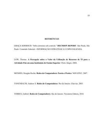 13
REFERENCIAS
GRAÇA SERMOUD. “Infra-estrutura sob controle.” DECISION REPORT. São Paulo, São
Paulo: Conteúdo Editorial - INFORMAÇÃO ESTRATÉGICA E ESPECIALIZADA.
LOW, Thomas. A Percepção sobre o Valor da Utilização de Recursos de TI para a
Atividade-Fim em uma Instituição de Ensino Superior. Porto Alegre, 2004.
MENDES, Douglas Rocha. Redes de Computadores Teoria e Pratica. NOVATEC, 2007.
TANENBAUM, Andrew S. Redes de Computadores. Rio de Janeiro: Elsevier, 2003.
TORRES, Gabriel. Redes de Computadores. Rio de Janeiro: Novaterra Editora, 2010.
 