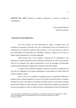 2
SINOPSE DO CASE: Proposta de melhoria utilizando os conceitos de Redes de
Computadores1
Carlos Eduardo Pinheiro2
Fábio Farias Feitosa3
1 DESCRIÇÃO DO PROBLEMA
Com forte Atuação no ramo educacional no estado, a Exemplo Ltda. vem
consolidar sua presença no mercado local com a implantação de mais uma unidade que se
estabelecerá em um prédio de endereço ainda ignorado. A nova sede contará com salas de
aula climatizadas, dois laboratórios de informática, biblioteca, ampla área de vivencia e
demais setores administrativos e de apoio pedagógico.
Estão previstos para a nova unidade a aquisição de 50 computadores, Três
impressoras e demais equipamentos que possibilitem comunicação em rede e uso da internet.
Para tal foi contratada uma empresa especializada na área de tecnologia da Informação,
responsável pela elaboração e implantação do projeto de rede desta unidade.
A empresa, Ícone Soluções Inteligentes fornecerá um projeto de implantação de
uma rede de computadores que atenda integralmente as necessidades do cliente dentro das
normas e legislação vigente.
Pensar como seria o cotidiano de qualquer pessoa ou organização indiferente a
qualquer aspecto cultural, geográficos, sem uso da TI é hoje inconcebível frente as vantagens
advindas do seu uso e não poderia ser diferente. O mundo usa hoje a TI em toda sua extensão
para diminuir distâncias, reduzir diferenças, nivelar conhecimento científico, dar celeridade a
processos de pesquisa em todos os ramos da ciência e principalmente fornecer ferramentas de
1
Case apresentado à disciplina Redes de Computadores, da Unidade de Ensino Superior Dom Bosco - UNDB
²Aluno da disciplina Redes de Computadores do Curso de Sistemas de Informação, da UNDB.
³Professor orientador.
 