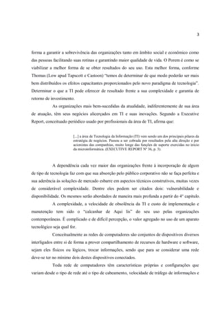 3
forma a garantir a sobrevivência das organizações tanto em âmbito social e econômico como
das pessoas facilitando suas rotinas e garantindo maior qualidade de vida. O Porem é como se
viabilizar a melhor forma de se obter resultados do seu uso. Esta melhor forma, conforme
Thomas (Low apud Tapscott e Castoon) “temos de determinar de que modo poderão ser mais
bem distribuídos os efeitos capacitantes proporcionados pelo novo paradigma de tecnologia”.
Determinar o que a TI pode oferecer de resultado frente a sua complexidade e garantia de
retorno de investimento.
As organizações mais bem-sucedidas da atualidade, indiferentemente de sua área
de atuação, têm seus negócios alicerçados em TI e suas inovações. Segundo a Executive
Report, conceituado periódico usado por profissionais da área de TI, afirma que:
[...] a área de Tecnologia da Informação (TI) vem sendo um dos principais pilares da
estratégia de negócios. Passou a ser cobrada por resultados pela alta direção e por
acionistas das companhias, muito longe das funções de suporte exercidas no início
da microinformática. (EXECUTIVE REPORT Nº 36, p. 3).
A dependência cada vez maior das organizações frente à incorporação de algum
de tipo de tecnologia faz com que sua absorção pelo público corporativo não se faça perfeita e
sua aderência às soluções de mercado esbarre em aspectos técnicos construtivos, muitas vezes
de considerável complexidade. Dentre eles podem ser citados dois: vulnerabilidade e
disponibilidade. Os mesmos serão abordados de maneira mais profunda a partir do 4° capitulo.
A complexidade, a velocidade de obsolência da TI e custo de implementação e
manutenção tem sido o “calcanhar de Aqui lis” do seu uso pelas organizações
contemporâneas. È complicado e de difícil percepção, o valor agregado no uso de um aparato
tecnológico seja qual for.
Conceitualmente as redes de computadores são conjuntos de dispositivos diversos
interligados entre si de forma a prover compartilhamento de recursos de hardware e software,
sejam eles físicos ou lógicos, trocar informações, sendo que para se considerar uma rede
deve-se ter no mínimo dois destes dispositivos conectados.
Toda rede de computadores têm características próprias e configurações que
variam desde o tipo de rede até o tipo de cabeamento, velocidade de tráfego de informações e
 