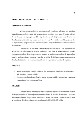 5
2 IDENTIFICAÇÃO E ANALISE DO PROBLEMA
2.1Exposição do Problema
A Empresa contratada deve projetar uma rede com host o suficiente para atender a
necessidade da escola prevendo seu crescimento nos próximos cinco anos. O projeto original
da escola prevê a aquisição de 50 computadores e três impressoras que deverão ser
distribuídos entre os setores e devem funcionar em rede. Alem destes itens há de acrescentar
os equipamentos que possibilitarão a comunicação e o compartilhamento de serviços como de
rede e internet.
Como se trata de uma filial existem exigências com relação a um desempenho de
rede segura e otimizada para gerar maior eficiência e capacidade de respostas para os usuários.
Neste contexto não se deve oferecer suporte somente ao negócio, mas também deve contribuir
para os resultados finais com uma rede aberta, ágil e flexível que forneça desempenho e
distribuição de aplicativos consistentes que forneçam suporte aos requisitos do negócio.
2.2Desafios
 A rede deve manter o acesso confiável com desempenho semelhante à de redes LAN,
seja qual for o local do usuário.
 Acesso seguro baseado em funções a uma base de usuários heterogênea, a partir de
vários dispositivos em todas as filiais.
2.3 A Rede
Conceitualmente as redes de computadores são conjuntos de dispositivos diversos
interligados entre si de forma a prover compartilhamento de recursos de hardware e software,
sejam eles físicos ou lógicos, trocar informações, sendo que para se considerar uma deve-se
ter no mínimo dois destes dispositivos interligados (MENDES, 2007, p. 31).
 