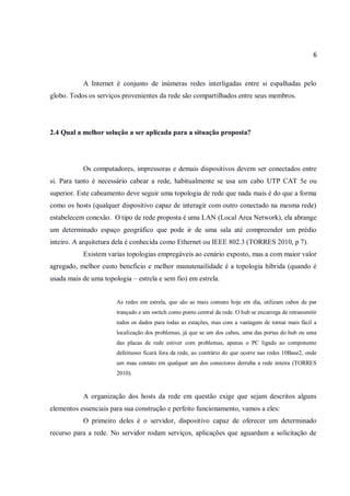 6
A Internet é conjunto de inúmeras redes interligadas entre si espalhadas pelo
globo. Todos os serviços provenientes da rede são compartilhados entre seus membros.
2.4 Qual a melhor solução a ser aplicada para a situação proposta?
Os computadores, impressoras e demais dispositivos devem ser conectados entre
si. Para tanto é necessário cabear a rede, habitualmente se usa um cabo UTP CAT 5e ou
superior. Este cabeamento deve seguir uma topologia de rede que nada mais é do que a forma
como os hosts (qualquer dispositivo capaz de interagir com outro conectado na mesma rede)
estabelecem conexão. O tipo de rede proposta é uma LAN (Local Area Network), ela abrange
um determinado espaço geográfico que pode ir de uma sala até compreender um prédio
inteiro. A arquitetura dela é conhecida como Ethernet ou IEEE 802.3 (TORRES 2010, p 7).
Existem varias topologias empregáveis ao cenário exposto, mas a com maior valor
agregado, melhor custo beneficio e melhor manutenailidade é a topologia hibrida (quando é
usada mais de uma topologia – estrela e sem fio) em estrela.
As redes em estrela, que são as mais comuns hoje em dia, utilizam cabos de par
trançado e um switch como ponto central da rede. O hub se encarrega de retransmitir
todos os dados para todas as estações, mas com a vantagem de tornar mais fácil a
localização dos problemas, já que se um dos cabos, uma das portas do hub ou uma
das placas de rede estiver com problemas, apenas o PC ligado ao componente
defeituoso ficará fora da rede, ao contrário do que ocorre nas redes 10Base2, onde
um mau contato em qualquer um dos conectores derruba a rede inteira (TORRES
2010).
A organização dos hosts da rede em questão exige que sejam descritos alguns
elementos essenciais para sua construção e perfeito funcionamento, vamos a eles:
O primeiro deles é o servidor, dispositivo capaz de oferecer um determinado
recurso para a rede. No servidor rodam serviços, aplicações que aguardam a solicitação de
 
