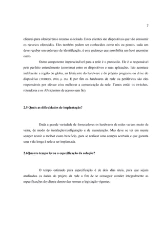 7
clientes para oferecerem o recurso solicitado. Estes clientes são dispositivos que vão consumir
os recursos oferecidos. Eles também podem ser conhecidos como nós ou pontos, cada um
deve receber um endereço de identificação, é este endereço que possibilita um host encontrar
outro.
Outro componente imprescindível para a rede é o protocolo. Ele é o responsável
pelo perfeito entendimento (conversa) entre os dispositivos e suas aplicações. Isto acontece
indiferente a região do globo, ao fabricante do hardware e do próprio programa ou drive do
dispositivo (TORRES, 2010, p. 26). E por fim os hardwares de rede ou periféricos são eles
responsáveis por efetuar e/ou melhorar a comunicação da rede. Temos então os switches,
roteadores e os APs (pontos de acesso sem fio).
2.5 Quais as dificuldades de implantação?
Dada a grande variedade de fornecedores os hardwares de redes variam muito de
valor, de modo de instalação/configuração e de manutenção. Mas deve se ter em mente
sempre reunir o melhor custo beneficio, para se realizar uma compra acertada e que garanta
uma vida longa à rede a ser implantada.
2.6Quanto tempo levou a especificação da solução?
O tempo estimado para especificação é de dois dias úteis, para que sejam
analisados os dados do projeto da rede a fim de se conseguir atender integralmente as
especificações do cliente dentro das normas e legislação vigentes.
 