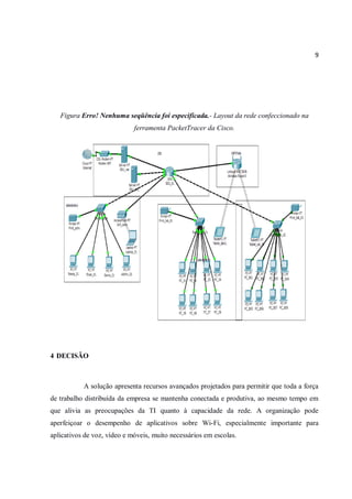 9
Figura Erro! Nenhuma seqüência foi especificada.- Layout da rede confeccionado na
ferramenta PacketTracer da Cisco.
4 DECISÃO
A solução apresenta recursos avançados projetados para permitir que toda a força
de trabalho distribuída da empresa se mantenha conectada e produtiva, ao mesmo tempo em
que alivia as preocupações da TI quanto à capacidade da rede. A organização pode
aperfeiçoar o desempenho de aplicativos sobre Wi-Fi, especialmente importante para
aplicativos de voz, vídeo e móveis, muito necessários em escolas.
 