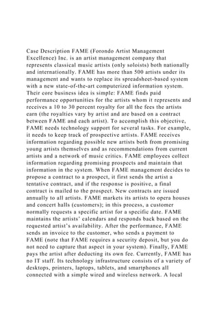 Case Description FAME (Forondo Artist Management
Excellence) Inc. is an artist management company that
represents classical music artists (only soloists) both nationally
and internationally. FAME has more than 500 artists under its
management and wants to replace its spreadsheet-based system
with a new state-of-the-art computerized information system.
Their core business idea is simple: FAME finds paid
performance opportunities for the artists whom it represents and
receives a 10 to 30 percent royalty for all the fees the artists
earn (the royalties vary by artist and are based on a contract
between FAME and each artist). To accomplish this objective,
FAME needs technology support for several tasks. For example,
it needs to keep track of prospective artists. FAME receives
information regarding possible new artists both from promising
young artists themselves and as recommendations from current
artists and a network of music critics. FAME employees collect
information regarding promising prospects and maintain that
information in the system. When FAME management decides to
propose a contract to a prospect, it first sends the artist a
tentative contract, and if the response is positive, a final
contract is mailed to the prospect. New contracts are issued
annually to all artists. FAME markets its artists to opera houses
and concert halls (customers); in this process, a customer
normally requests a specific artist for a specific date. FAME
maintains the artists’ calendars and responds back based on the
requested artist’s availability. After the performance, FAME
sends an invoice to the customer, who sends a payment to
FAME (note that FAME requires a security deposit, but you do
not need to capture that aspect in your system). Finally, FAME
pays the artist after deducting its own fee. Currently, FAME has
no IT staff. Its technology infrastructure consists of a variety of
desktops, printers, laptops, tablets, and smartphones all
connected with a simple wired and wireless network. A local
 