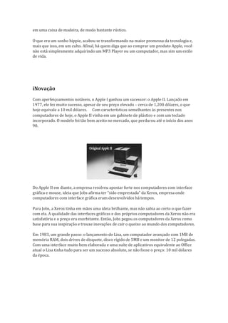 em uma caixa de madeira, de modo bastante rústico.     

O que era um sonho hippie, acabou se transformando na maior promessa da tecnologia e,
mais que isso, em um culto. Afinal, há quem diga que ao comprar um produto Apple, você
não está simplesmente adquirindo um MP3 Player ou um computador, mas sim um estilo
de vida.
         




iNovação
Com aperfeiçoamentos notáveis, o Apple I ganhou um sucessor: o Apple II. Lançado em
1977, ele fez muito sucesso, apesar de seu preço elevado – cerca de 1,200 dólares, o que
hoje equivale a 10 mil dólares. Com características semelhantes às presentes nos
                                
computadores de hoje, o Apple II vinha em um gabinete de plástico e com um teclado
incorporado. O modelo foi tão bem aceito no mercado, que perdurou até o início dos anos
90.




Do Apple II em diante, a empresa resolveu apostar forte nos computadores com interface
gráfica e mouse, ideia que Jobs afirma ter “sido emprestada” da Xerox, empresa onde
computadores com interface gráfica eram desenvolvidos há tempos.     

Para Jobs, a Xerox tinha em mãos uma ideia brilhante, mas não sabia ao certo o que fazer
com ela. A qualidade das interfaces gráficas e dos próprios computadores da Xerox não era
satisfatória e o preço era exorbitante. Então, Jobs pegou os computadores da Xerox como
base para sua inspiração e trouxe inovações de cair o queixo ao mundo dos computadores.

Em 1983, um grande passo: o lançamento do Lisa, um computador avançado com 1MB de
memória RAM, dois drives de disquete, disco rígido de 5MB e um monitor de 12 polegadas.
Com uma interface muito bem elaborada e uma suíte de aplicativos equivalente ao Office
atual o Lisa tinha tudo para ser um sucesso absoluto, se não fosse o preço: 10 mil dólares
da época.
 