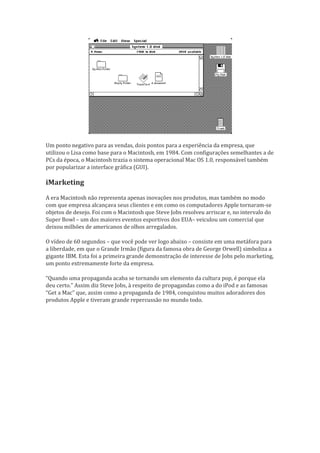 Um ponto negativo para as vendas, dois pontos para a experiência da empresa, que
utilizou o Lisa como base para o Macintosh, em 1984. Com configurações semelhantes a de
PCs da época, o Macintosh trazia o sistema operacional Mac OS 1.0, responsável também
por popularizar a interface gráfica (GUI).

iMarketing
A era Macintosh não representa apenas inovações nos produtos, mas também no modo
com que empresa alcançava seus clientes e em como os computadores Apple tornaram-se
objetos de desejo. Foi com o Macintosh que Steve Jobs resolveu arriscar e, no intervalo do
Super Bowl – um dos maiores eventos esportivos dos EUA– veiculou um comercial que
deixou milhões de americanos de olhos arregalados.

O vídeo de 60 segundos – que você pode ver logo abaixo – consiste em uma metáfora para
a liberdade, em que o Grande Irmão (figura da famosa obra de George Orwell) simboliza a
gigante IBM. Esta foi a primeira grande demonstração de interesse de Jobs pelo marketing,
um ponto extremamente forte da empresa.

“Quando uma propaganda acaba se tornando um elemento da cultura pop, é porque ela
deu certo.” Assim diz Steve Jobs, à respeito de propagandas como a do iPod e as famosas
“Get a Mac” que, assim como a propaganda de 1984, conquistou muitos adoradores dos
produtos Apple e tiveram grande repercussão no mundo todo.
 