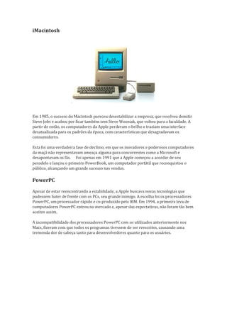 iMacintosh




Em 1985, o sucesso do Macintosh pareceu desestabilizar a empresa, que resolveu demitir
Steve Jobs e acabou por ficar também sem Steve Wozniak, que voltou para a faculdade. A
partir de então, os computadores da Apple perderam o brilho e traziam uma interface
desatualizada para os padrões da época, com características que desagradavam os
consumidores.

Esta foi uma verdadeira fase de declínio, em que os inovadores e poderosos computadores
da maçã não representavam ameaça alguma para concorrentes como a Microsoft e
desapontavam os fãs. Foi apenas em 1991 que a Apple começou a acordar de seu
                       
pesadelo e lançou o primeiro PowerBook, um computador portátil que reconquistou o
público, alcançando um grande sucesso nas vendas.

PowerPC

Apesar de estar reencontrando a estabilidade, a Apple buscava novas tecnologias que
pudessem bater de frente com os PCs, seu grande inimigo. A escolha foi os processadores
PowerPC, um processador rápido e co-produzido pela IBM. Em 1994, a primeira leva de
computadores PowerPC entrou no mercado e, apesar das expectativas, não foram tão bem
aceitos assim.

A incompatibilidade dos processadores PowerPC com os utilizados anteriormente nos
Macs, fizeram com que todos os programas tivessem de ser reescritos, causando uma
tremenda dor de cabeça tanto para desenvolvedores quanto para os usuários.
 