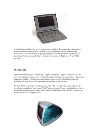 A solução da Apple foi criar um programa para emulação dos softwares, o que causava
lentidão e vários problemas no sistema. Assim que o tempo passou, os softwares
começaram a ser desenvolvidos apenas para processadores PowerPC, amenizando o
problema. Mesmo assim, até hoje se discute se a decisão da Apple pelo PowerPC foi
correta.  




iNesperado
Apesar de todas as ações tomadas pela empresa, em 1995 a Apple continuava em uma
certa crise. Com problemas para compra de peças e montagem de produtos, a empresa de
Cupertino ainda teve de lidar com questões jurídicas envolvendo a Microsoft e seu
Windows 95, que copiou descaradamente a interface gráfica do Mac.

No final de 96, Steve Jobs – fora da Apple desde 1985 - já estava com uma empresa de
tecnologia montada e a todo vapor. A NeXT estava desenvolvendo computadores e tudo ia
muito bem. Foi então que a Apple sentiu a necessidade de ter Jobs de volta à empresa e a
melhor solução foi comprar a NeXT.

 
 