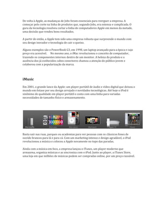 De volta à Apple, as mudanças de Jobs foram essenciais para reerguer a empresa. A
começar pelo corte na linha de produtos que, segundo Jobs, era extensa e complicada. O
guru da tecnologia resolveu cortar a linha de computadores Apple em menos da metade,
uma decisão que rendeu bons resultados.    

A partir de então, a Apple tem sido uma empresa robusta que surpreende o mundo com
seu design inovador e tecnologia de cair o queixo.

Alguns exemplos são o PowerBook G3, em 1998, um laptop avançado para a época e cujo
preço era acessível. No mesmo ano, o iMac revolucionou o conceito de computador,
                     
trazendo os componentes internos dentro de um monitor. A beleza do produto e a
ausência dos já conhecidos cabos conectores chamou a atenção do público jovem e
colaborou com a popularização da marca.




iMusic
Em 2001, o grande lance da Apple: um player portátil de áudio e vídeo digital que deixou o
mundo em êxtase por seu design arrojado e novidades tecnológicas. Até hoje o iPod é
sinônimo de qualidade em player portátil e conta com uma linha para variadas
necessidades de tamanho físico e armazenamento.




Basta sair nas ruas, parques ou academias para ver pessoas com os clássicos fones de
ouvido brancos para lá e para cá. Com um marketing intenso e design agradável, o iPod
revolucionou a música e colocou a Apple novamente no topo das paradas.     

Ainda com a música em foco, a empresa lançou o iTunes, um player moderno que
armazena, organiza músicas e as sincroniza com o iPod. Junto ao player, a iTunes Store,
uma loja em que milhões de músicas podem ser compradas online, por um preço razoável.
 