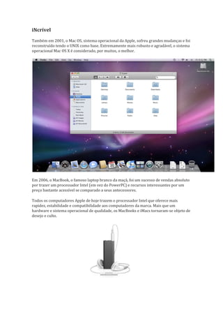 iNcrível
Também em 2001, o Mac OS, sistema operacional da Apple, sofreu grandes mudanças e foi
reconstruído tendo o UNIX como base. Extremamente mais robusto e agradável, o sistema
operacional Mac OS X é considerado, por muitos, o melhor.




Em 2006, o MacBook, o famoso laptop branco da maçã, foi um sucesso de vendas absoluto
por trazer um processador Intel (em vez do PowerPC) e recursos interessantes por um
preço bastante acessível se comparado a seus antecessores.
                                                           

Todos os computadores Apple de hoje trazem o processador Intel que oferece mais
rapidez, estabilidade e compatibilidade aos computadores da marca. Mais que um
hardware e sistema operacional de qualidade, os MacBooks e iMacs tornaram-se objeto de
desejo e culto.
 