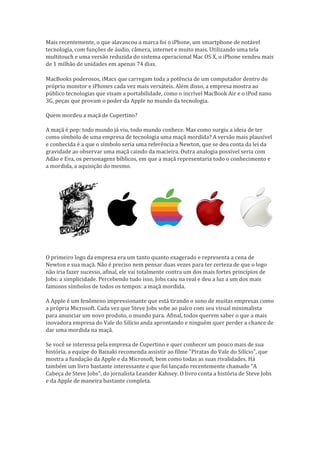 Mais recentemente, o que alavancou a marca foi o iPhone, um smartphone de notável
tecnologia, com funções de áudio, câmera, internet e muito mais. Utilizando uma tela
multitouch e uma versão reduzida do sistema operacional Mac OS X, o iPhone vendeu mais
de 1 milhão de unidades em apenas 74 dias.     

MacBooks poderosos, iMacs que carregam toda a potência de um computador dentro do
próprio monitor e iPhones cada vez mais versáteis. Além disso, a empresa mostra ao
público tecnologias que visam a portabilidade, como o incrível MacBook Air e o iPod nano
3G, peças que provam o poder da Apple no mundo da tecnologia.

Quem mordeu a maçã de Cupertino?

A maçã é pop: todo mundo já viu, todo mundo conhece. Mas como surgiu a ideia de ter
como símbolo de uma empresa de tecnologia uma maçã mordida? A versão mais plausível
e conhecida é a que o símbolo seria uma referência a Newton, que se deu conta da lei da
gravidade ao observar uma maçã caindo da macieira. Outra analogia possível seria com
Adão e Eva, os personagens bíblicos, em que a maçã representaria todo o conhecimento e
a mordida, a aquisição do mesmo.




O primeiro logo da empresa era um tanto quanto exagerado e representa a cena de
Newton e sua maçã. Não é preciso nem pensar duas vezes para ter certeza de que o logo
não iria fazer sucesso, afinal, ele vai totalmente contra um dos mais fortes princípios de
Jobs: a simplicidade. Percebendo tudo isso, Jobs caiu na real e deu a luz a um dos mais
famosos símbolos de todos os tempos: a maçã mordida.

A Apple é um fenômeno impressionante que está tirando o sono de muitas empresas como
a própria Microsoft. Cada vez que Steve Jobs sobe ao palco com seu visual minimalista
para anunciar um novo produto, o mundo para. Afinal, todos querem saber o que a mais
inovadora empresa do Vale do Silício anda aprontando e ninguém quer perder a chance de
dar uma mordida na maçã.

Se você se interessa pela empresa de Cupertino e quer conhecer um pouco mais de sua
história, a equipe do Baixaki recomenda assistir ao filme "Piratas do Vale do Silício", que
mostra a fundação da Apple e da Microsoft, bem como todas as suas rivalidades. Há
também um livro bastante interessante e que foi lançado recentemente chamado "A
Cabeça de Steve Jobs", do jornalista Leander Kahney. O livro conta a história de Steve Jobs
e da Apple de maneira bastante completa.
 