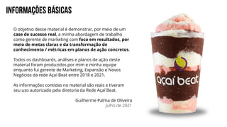 INFORMAÇÕES BÁSICAS
O objetivo desse material é demonstrar, por meio de um
case de sucesso real, a minha abordagem de trabalho
como gerente de marketing com foco em resultados, por
meio de metas claras e da transformação de
conhecimento / métricas em planos de ação concretos.
Todos os dashboards, análises e planos de ação deste
material foram produzidos por mim e minha equipe
enquanto fui gerente de Marketing, Expansão e Novos
Negócios da rede Açaí Beat entre 2018 e 2021.
As informações contidas no material são reais e tiveram
seu uso autorizado pela diretoria da Rede Açaí Beat.
Guilherme Palma de Oliveira
Julho de 2021
 