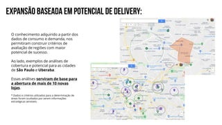 EXPANSÃO BASEADA EM POTENCIAL DE DELIVERY:
O conhecimento adquirido a partir dos
dados de consumo e demanda, nos
permitiram construir critérios de
avaliação de regiões com maior
potencial de sucesso.
Ao lado, exemplos de análises de
cobertura e potencial para as cidades
de São Paulo e Uberaba.
Essas análises serviram de base para
a abertura de mais de 10 novas
lojas.
* Dados e critérios utilizados para a determinação de
áreas foram ocultados por serem informações
estratégicas sensíveis.
 